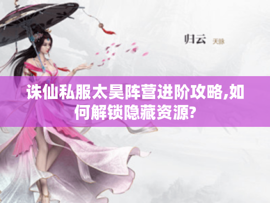 诛仙私服太昊阵营进阶攻略,如何解锁隐藏资源?