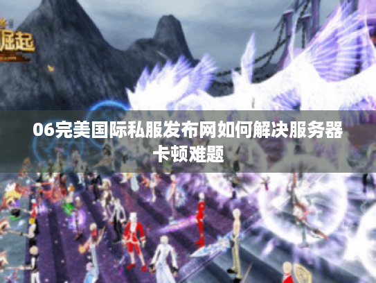 06完美国际私服发布网如何解决服务器卡顿难题 06完美国际私服发布网如何解决服务器卡顿难题
