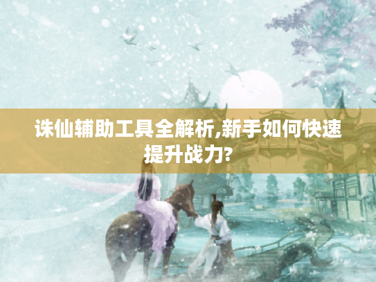 诛仙辅助工具全解析,新手如何快速提升战力?