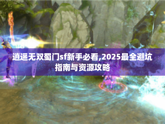 逍遥无双蜀门sf新手必看,2025最全避坑指南与资源攻略 逍遥无双蜀门sf新手必看,2025最全避坑指南与资源攻略