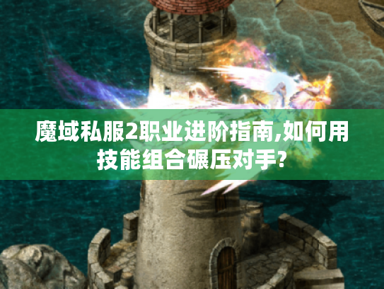 魔域私服2职业进阶指南,如何用技能组合碾压对手?