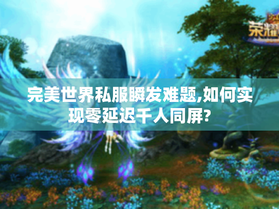 完美世界私服瞬发难题,如何实现零延迟千人同屏? 完美世界私服瞬发难题,如何实现零延迟千人同屏?