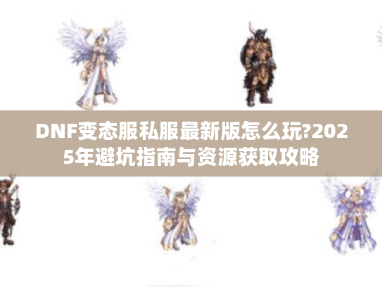 DNF变态服私服最新版怎么玩?2025年避坑指南与资源获取攻略