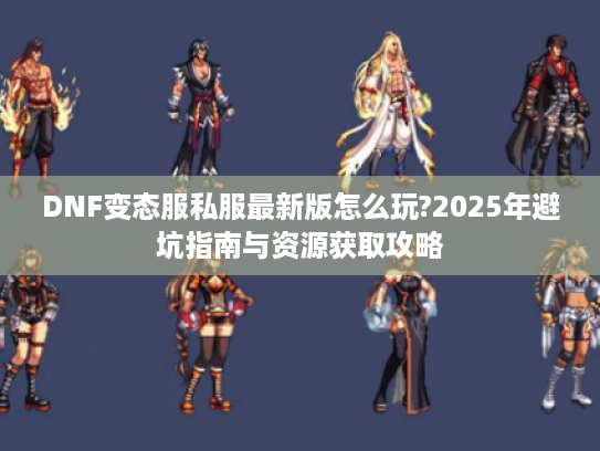 DNF变态服私服最新版怎么玩?2025年避坑指南与资源获取攻略