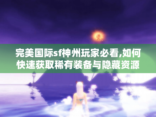 完美国际sf神州玩家必看,如何快速获取稀有装备与隐藏资源?