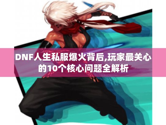 DNF人生私服爆火背后,玩家最关心的10个核心问题全解析