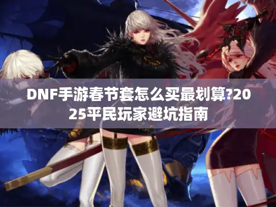 DNF手游春节套怎么买最划算?2025平民玩家避坑指南