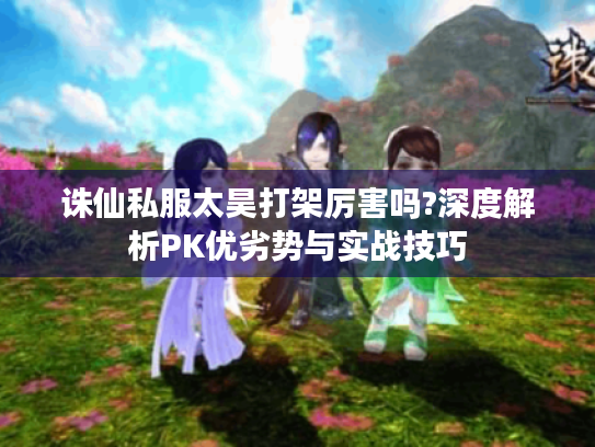 诛仙私服太昊打架厉害吗?深度解析PK优劣势与实战技巧 诛仙私服太昊打架厉害吗?深度解析PK优劣势与实战技巧