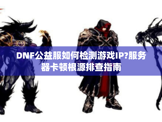 DNF公益服如何检测游戏IP?服务器卡顿根源排查指南 DNF公益服如何检测游戏IP?服务器卡顿根源排查指南