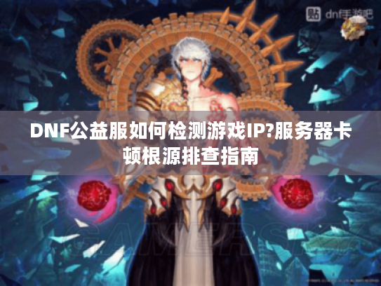 DNF公益服如何检测游戏IP?服务器卡顿根源排查指南 DNF公益服如何检测游戏IP?服务器卡顿根源排查指南
