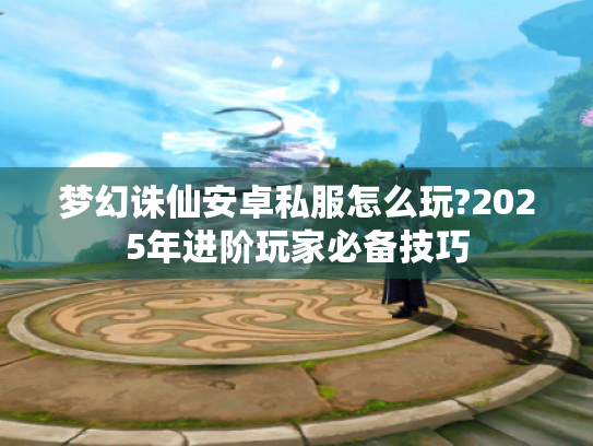 梦幻诛仙安卓私服怎么玩?2025年进阶玩家必备技巧 梦幻诛仙安卓私服怎么玩?2025年进阶玩家必备技巧
