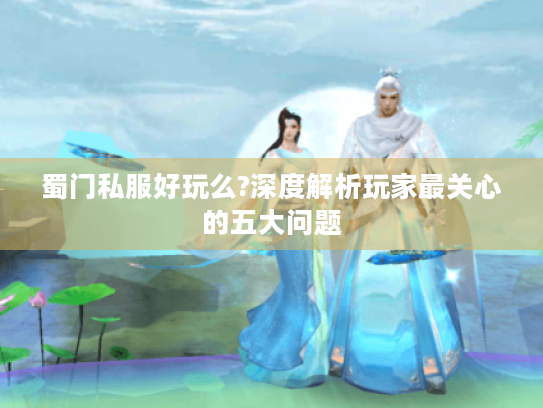 蜀门私服好玩么?深度解析玩家最关心的五大问题