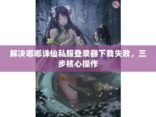 解决嘟嘟诛仙私服登录器下载失败，三步核心操作